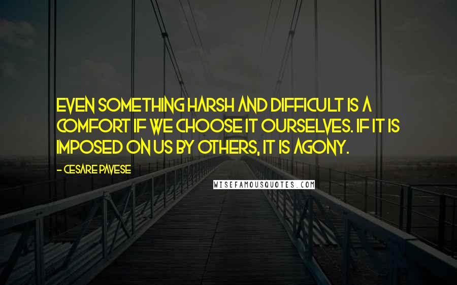 Cesare Pavese quotes: Even something harsh and difficult is a comfort if we choose it ourselves. If it is imposed on us by others, it is agony. Cesare Pavese quotes: Even something harsh and difficult is a comfort if we choose it ourselves. If it is imposed on us by others, it is agony.