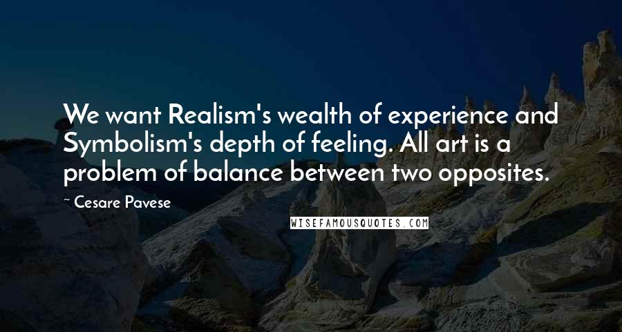 Cesare Pavese quotes: We want Realism's wealth of experience and Symbolism's depth of feeling. All art is a problem of balance between two opposites. Cesare Pavese quotes: We want Realism's wealth of experience and Symbolism's depth of feeling. All art is a problem of balance between two opposites.