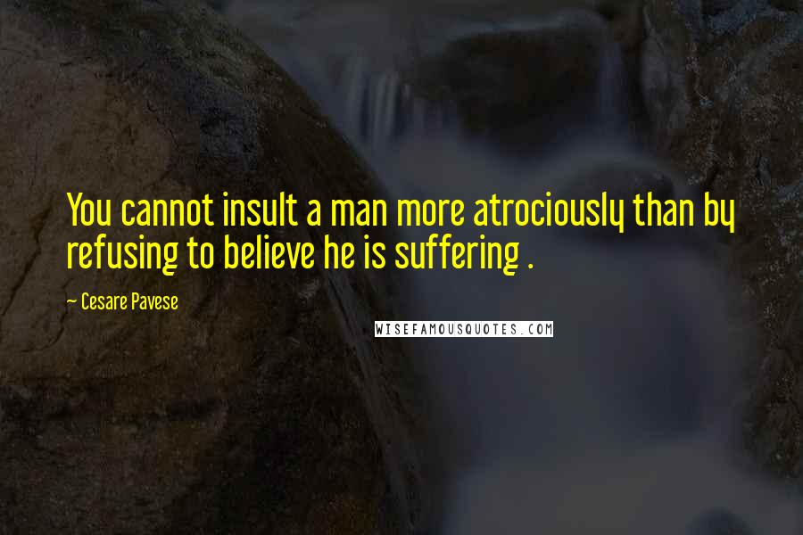 Cesare Pavese quotes: You cannot insult a man more atrociously than by refusing to believe he is suffering .