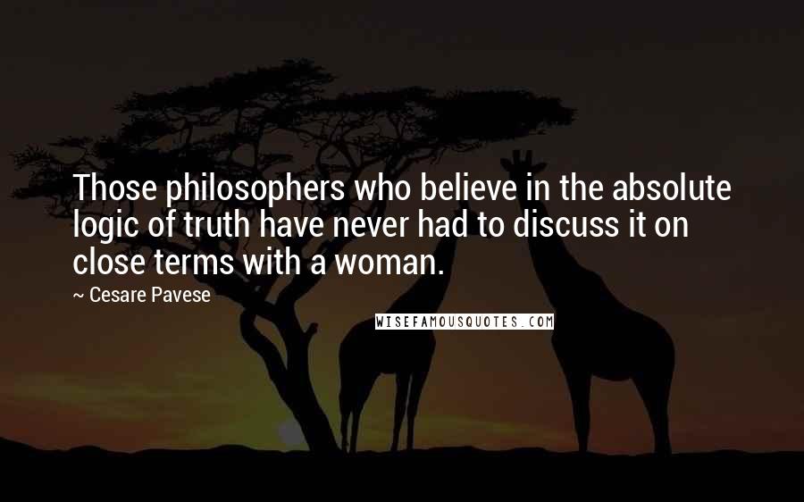 Cesare Pavese quotes: Those philosophers who believe in the absolute logic of truth have never had to discuss it on close terms with a woman. Cesare Pavese quotes: Those philosophers who believe in the absolute logic of truth have never had to discuss it on close terms with a woman.