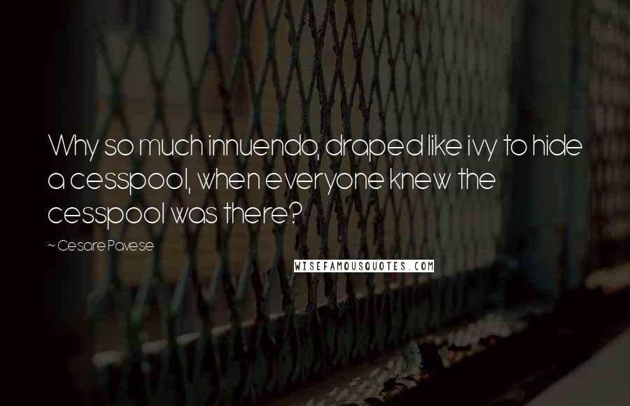 Cesare Pavese quotes: Why so much innuendo, draped like ivy to hide a cesspool, when everyone knew the cesspool was there? Cesare Pavese quotes: Why so much innuendo, draped like ivy to hide a cesspool, when everyone knew the cesspool was there?