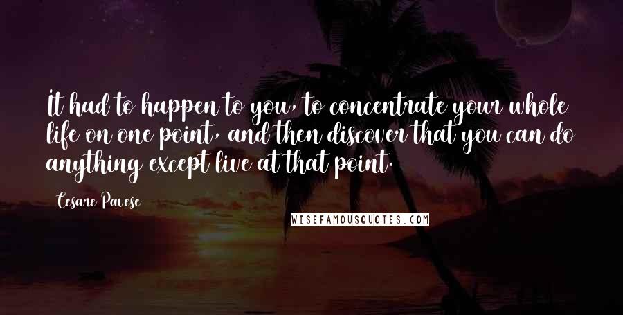 Cesare Pavese quotes: It had to happen to you, to concentrate your whole life on one point, and then discover that you can do anything except live at that point.