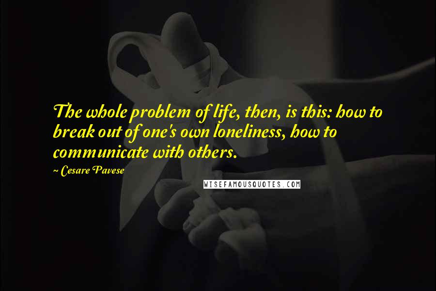 Cesare Pavese quotes: The whole problem of life, then, is this: how to break out of one's own loneliness, how to communicate with others.