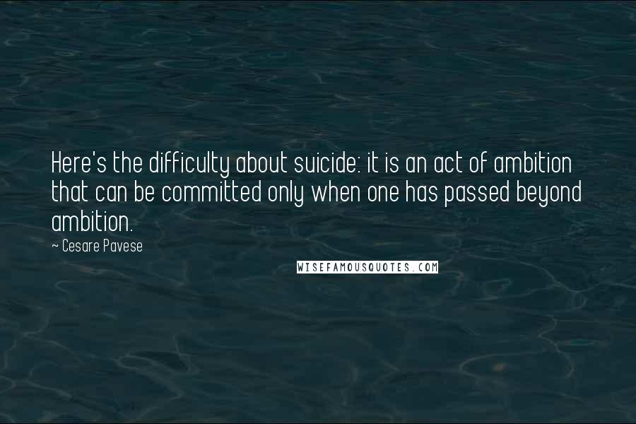 Cesare Pavese quotes: Here's the difficulty about suicide: it is an act of ambition that can be committed only when one has passed beyond ambition. Cesare Pavese quotes: Here's the difficulty about suicide: it is an act of ambition that can be committed only when one has passed beyond ambition.