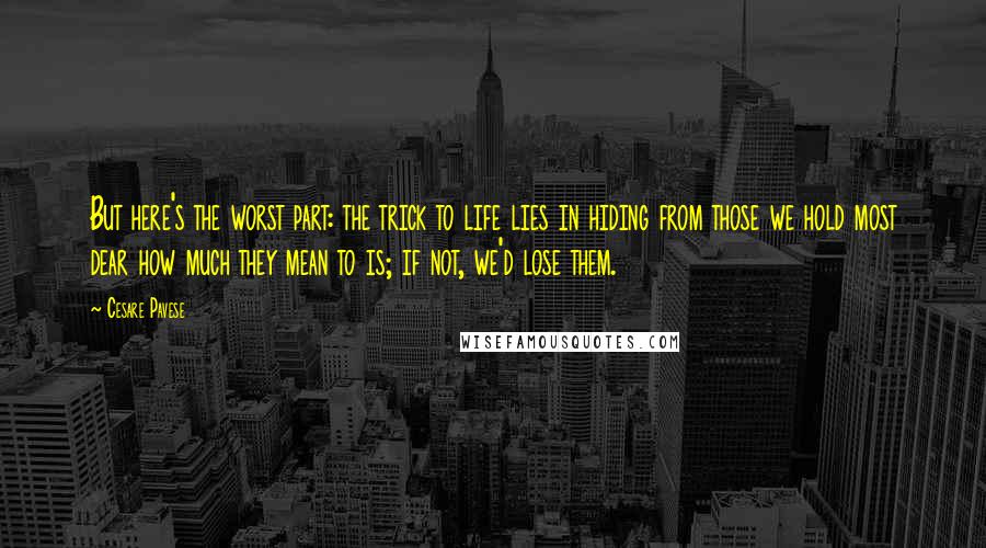 Cesare Pavese quotes: But here's the worst part: the trick to life lies in hiding from those we hold most dear how much they mean to is; if not, we'd lose them. Cesare Pavese quotes: But here's the worst part: the trick to life lies in hiding from those we hold most dear how much they mean to is; if not, we'd lose them.