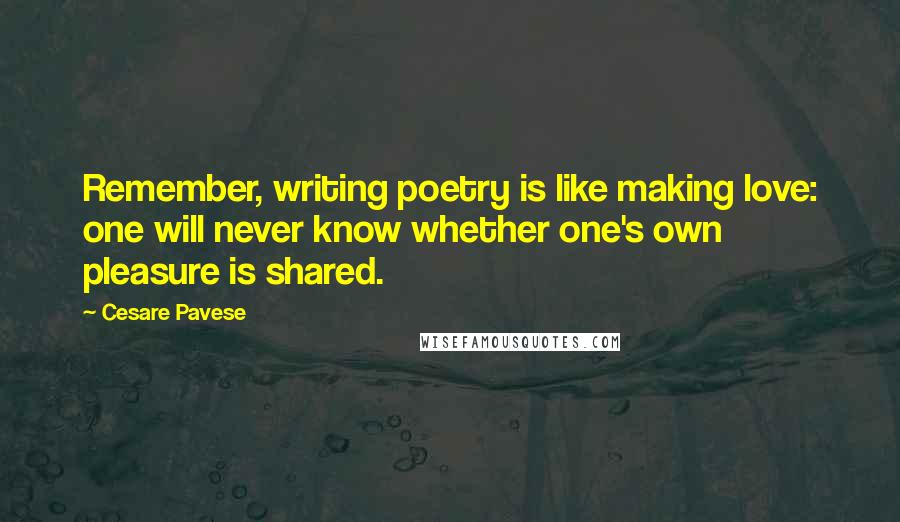 Cesare Pavese quotes: Remember, writing poetry is like making love: one will never know whether one's own pleasure is shared. Cesare Pavese quotes: Remember, writing poetry is like making love: one will never know whether one's own pleasure is shared.