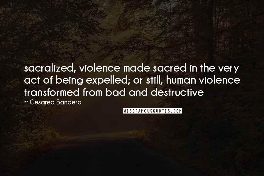 Cesareo Bandera quotes: sacralized, violence made sacred in the very act of being expelled; or still, human violence transformed from bad and destructive