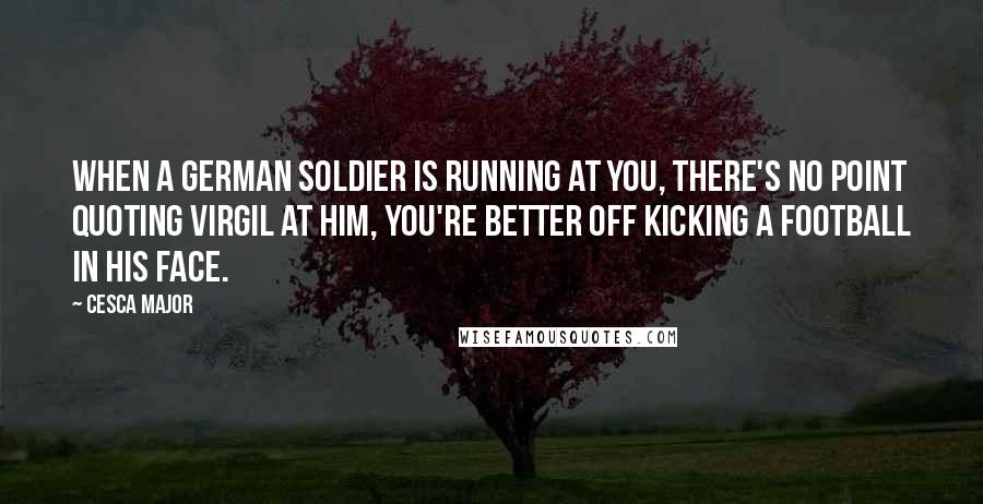 Cesca Major quotes: When a German soldier is running at you, there's no point quoting Virgil at him, you're better off kicking a football in his face. Cesca Major quotes: When a German soldier is running at you, there's no point quoting Virgil at him, you're better off kicking a football in his face.