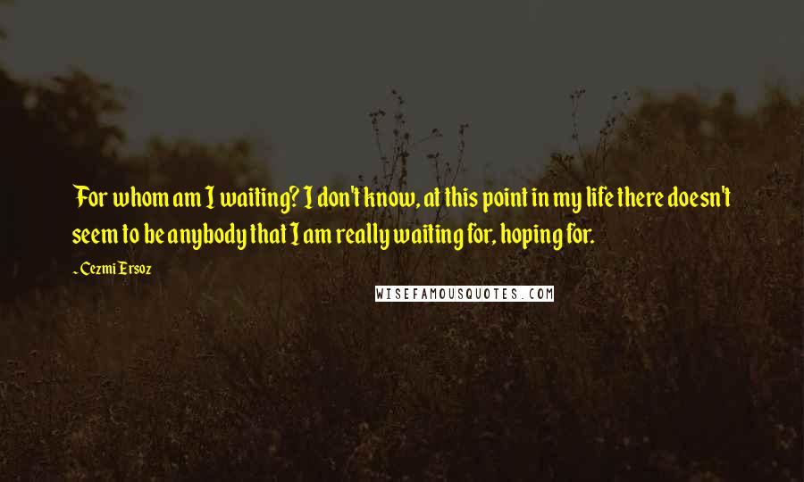 Cezmi Ersoz quotes: For whom am I waiting? I don't know, at this point in my life there doesn't seem to be anybody that I am really waiting for, hoping for. Cezmi Ersoz quotes: For whom am I waiting? I don't know, at this point in my life there doesn't seem to be anybody that I am really waiting for, hoping for.
