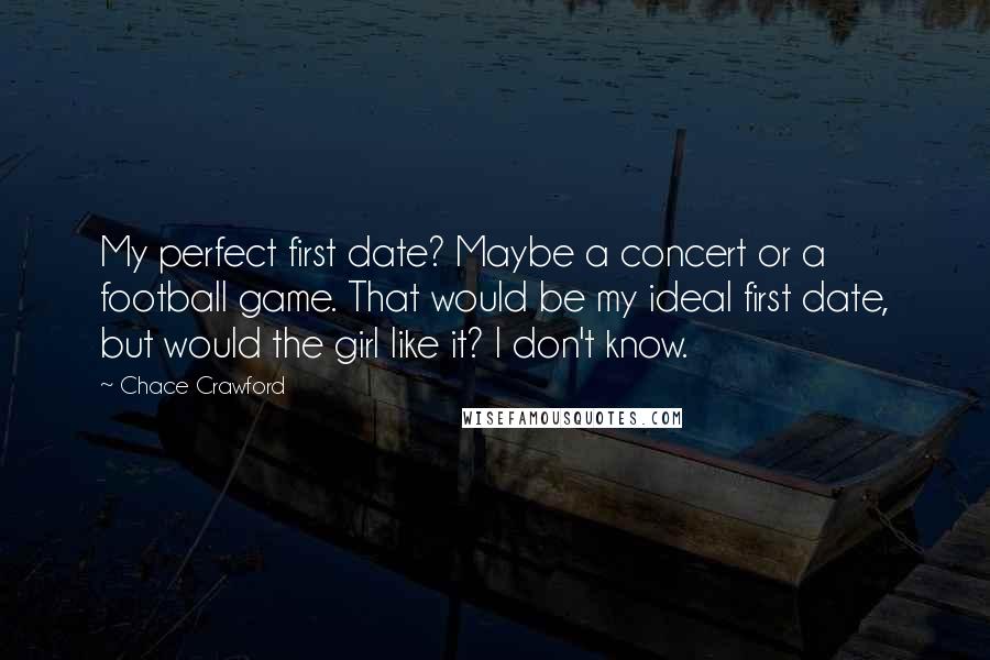 Chace Crawford quotes: My perfect first date? Maybe a concert or a football game. That would be my ideal first date, but would the girl like it? I don't know.