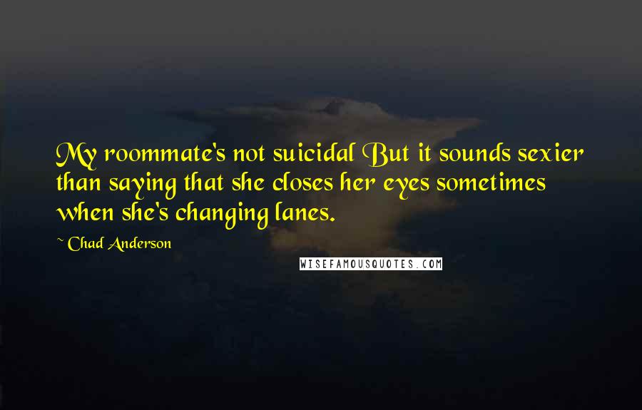 Chad Anderson quotes: My roommate's not suicidal But it sounds sexier than saying that she closes her eyes sometimes when she's changing lanes.