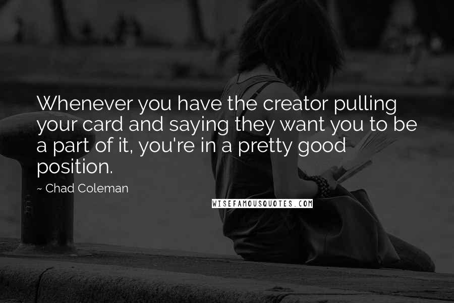 Chad Coleman quotes: Whenever you have the creator pulling your card and saying they want you to be a part of it, you're in a pretty good position. Chad Coleman quotes: Whenever you have the creator pulling your card and saying they want you to be a part of it, you're in a pretty good position.