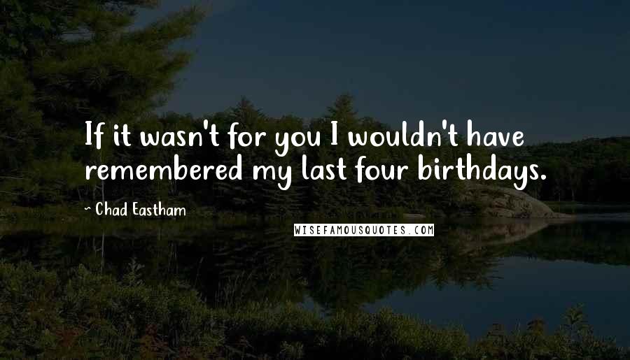 Chad Eastham quotes: If it wasn't for you I wouldn't have remembered my last four birthdays.