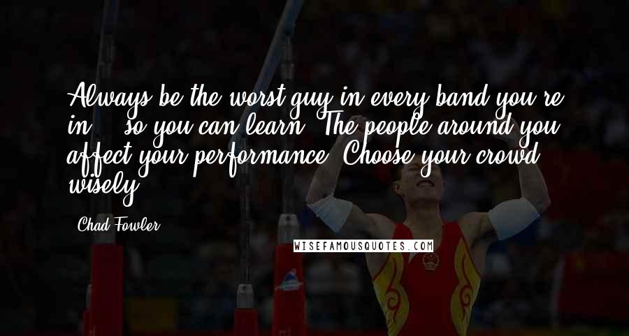 Chad Fowler quotes: Always be the worst guy in every band you're in. - so you can learn. The people around you affect your performance. Choose your crowd wisely.