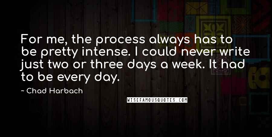 Chad Harbach quotes: For me, the process always has to be pretty intense. I could never write just two or three days a week. It had to be every day.