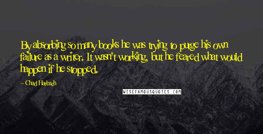 Chad Harbach quotes: By absorbing so many books he was trying to purge his own failure as a writer. It wasn't working, but he feared what would happen if he stopped.