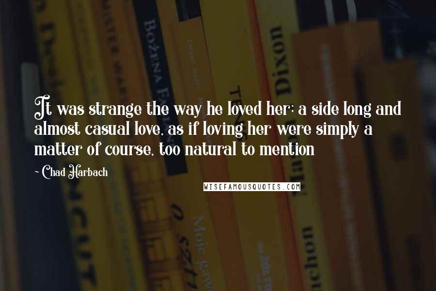 Chad Harbach quotes: It was strange the way he loved her; a side long and almost casual love, as if loving her were simply a matter of course, too natural to mention Chad Harbach quotes: It was strange the way he loved her; a side long and almost casual love, as if loving her were simply a matter of course, too natural to mention