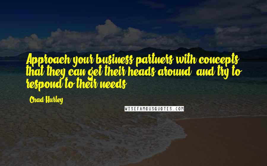 Chad Hurley quotes: Approach your business partners with concepts that they can get their heads around, and try to respond to their needs.