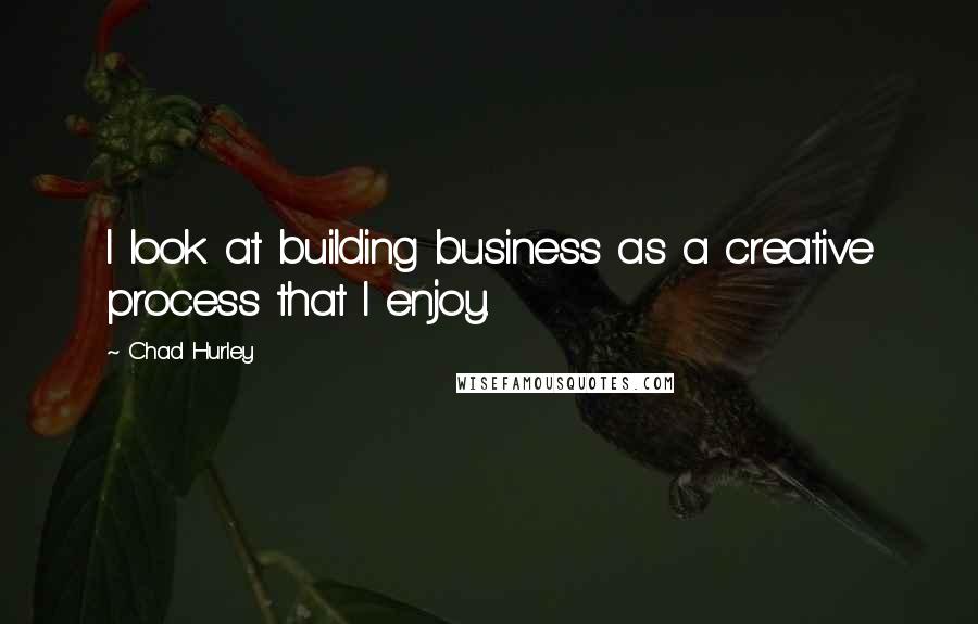 Chad Hurley quotes: I look at building business as a creative process that I enjoy.