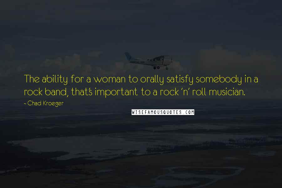 Chad Kroeger quotes: The ability for a woman to orally satisfy somebody in a rock band, that's important to a rock 'n' roll musician. Chad Kroeger quotes: The ability for a woman to orally satisfy somebody in a rock band, that's important to a rock 'n' roll musician.