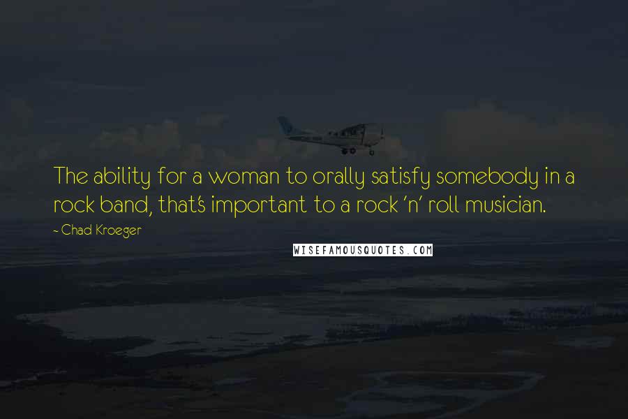 Chad Kroeger quotes: The ability for a woman to orally satisfy somebody in a rock band, that's important to a rock 'n' roll musician.