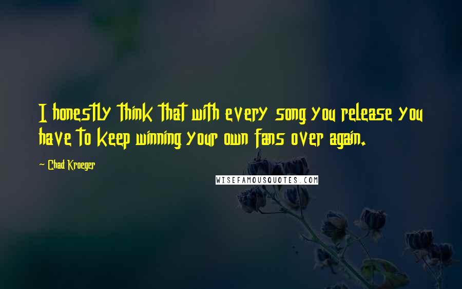Chad Kroeger quotes: I honestly think that with every song you release you have to keep winning your own fans over again. Chad Kroeger quotes: I honestly think that with every song you release you have to keep winning your own fans over again.