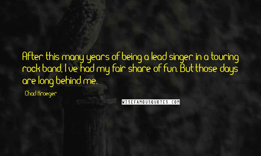 Chad Kroeger quotes: After this many years of being a lead singer in a touring rock band, I've had my fair share of fun. But those days are long behind me. Chad Kroeger quotes: After this many years of being a lead singer in a touring rock band, I've had my fair share of fun. But those days are long behind me.