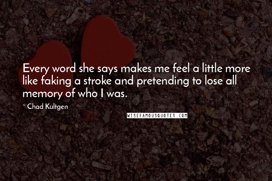 Chad Kultgen quotes: Every word she says makes me feel a little more like faking a stroke and pretending to lose all memory of who I was.