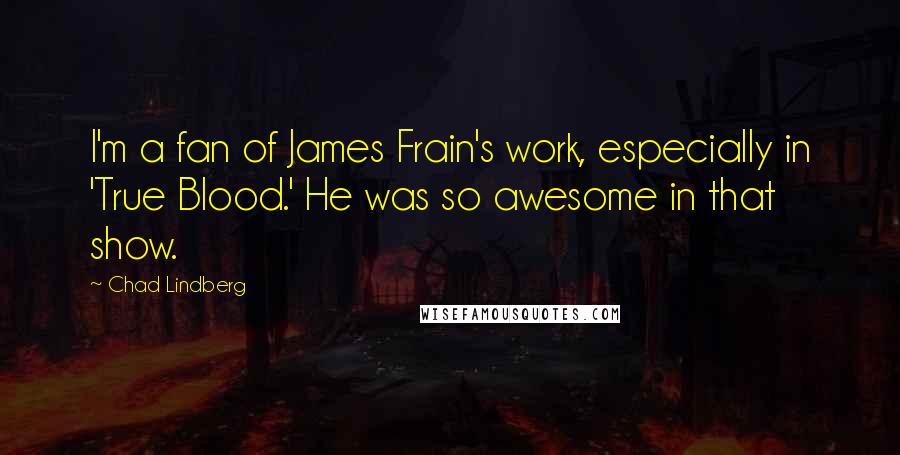 Chad Lindberg quotes: I'm a fan of James Frain's work, especially in 'True Blood.' He was so awesome in that show. Chad Lindberg quotes: I'm a fan of James Frain's work, especially in 'True Blood.' He was so awesome in that show.