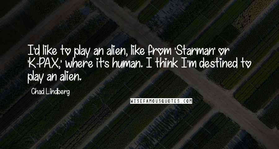 Chad Lindberg quotes: I'd like to play an alien, like from 'Starman' or 'K-PAX,' where it's human. I think I'm destined to play an alien. Chad Lindberg quotes: I'd like to play an alien, like from 'Starman' or 'K-PAX,' where it's human. I think I'm destined to play an alien.