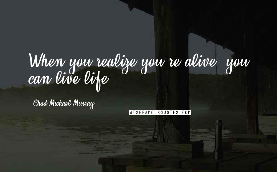 Chad Michael Murray quotes: When you realize you're alive, you can live life!