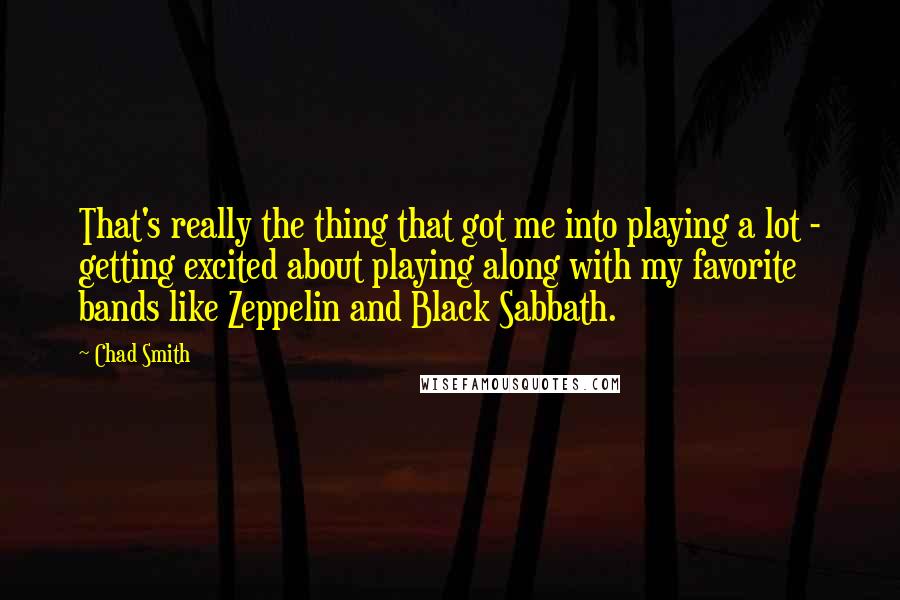 Chad Smith quotes: That's really the thing that got me into playing a lot - getting excited about playing along with my favorite bands like Zeppelin and Black Sabbath.
