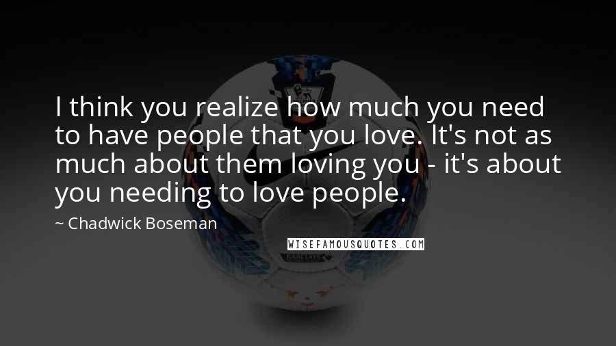 Chadwick Boseman quotes: I think you realize how much you need to have people that you love. It's not as much about them loving you - it's about you needing to love people. Chadwick Boseman quotes: I think you realize how much you need to have people that you love. It's not as much about them loving you - it's about you needing to love people.