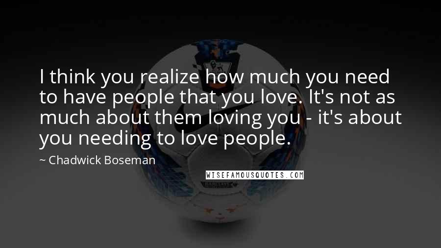 Chadwick Boseman quotes: I think you realize how much you need to have people that you love. It's not as much about them loving you - it's about you needing to love people.