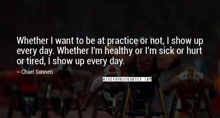 Chael Sonnen quotes: Whether I want to be at practice or not, I show up every day. Whether I'm healthy or I'm sick or hurt or tired, I show up every day.