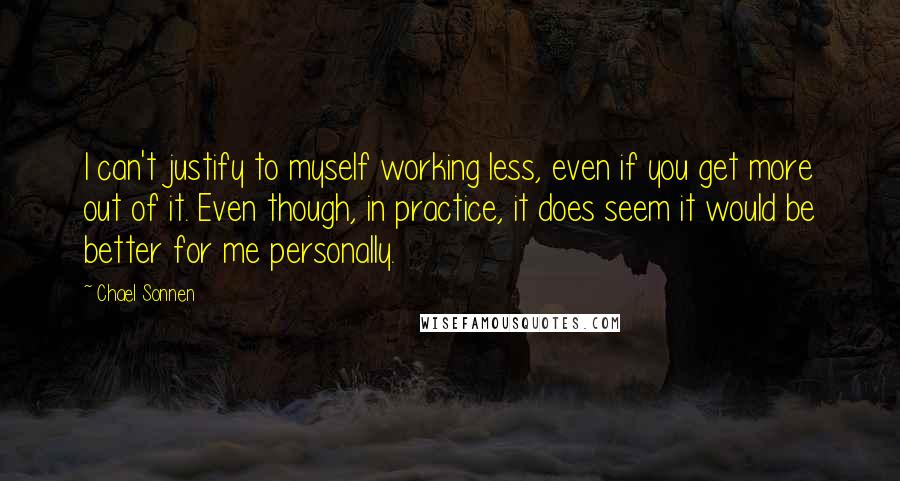 Chael Sonnen quotes: I can't justify to myself working less, even if you get more out of it. Even though, in practice, it does seem it would be better for me personally. Chael Sonnen quotes: I can't justify to myself working less, even if you get more out of it. Even though, in practice, it does seem it would be better for me personally.