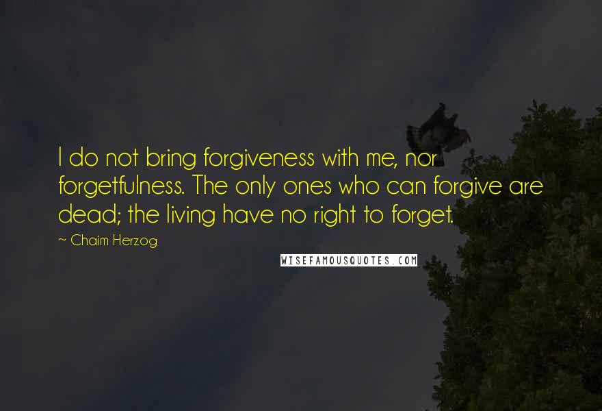 Chaim Herzog quotes: I do not bring forgiveness with me, nor forgetfulness. The only ones who can forgive are dead; the living have no right to forget.