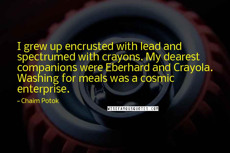 Chaim Potok quotes: I grew up encrusted with lead and spectrumed with crayons. My dearest companions were Eberhard and Crayola. Washing for meals was a cosmic enterprise. Chaim Potok quotes: I grew up encrusted with lead and spectrumed with crayons. My dearest companions were Eberhard and Crayola. Washing for meals was a cosmic enterprise.