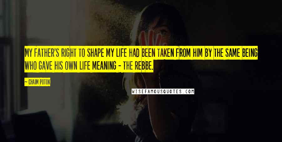 Chaim Potok quotes: My father's right to shape my life had been taken from him by the same being who gave his own life meaning - the Rebbe. Chaim Potok quotes: My father's right to shape my life had been taken from him by the same being who gave his own life meaning - the Rebbe.