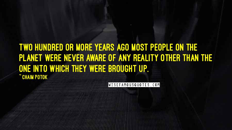 Chaim Potok quotes: Two hundred or more years ago most people on the planet were never aware of any reality other than the one into which they were brought up.