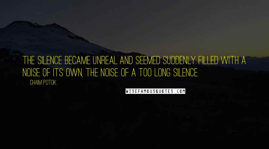 Chaim Potok quotes: The silence became unreal and seemed suddenly filled with a noise of its own, the noise of a too long silence. Chaim Potok quotes: The silence became unreal and seemed suddenly filled with a noise of its own, the noise of a too long silence.