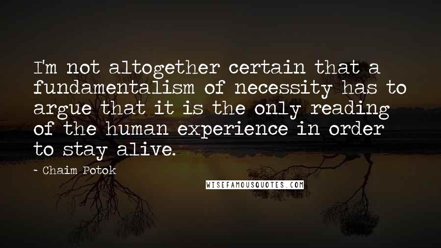 Chaim Potok quotes: I'm not altogether certain that a fundamentalism of necessity has to argue that it is the only reading of the human experience in order to stay alive. Chaim Potok quotes: I'm not altogether certain that a fundamentalism of necessity has to argue that it is the only reading of the human experience in order to stay alive.