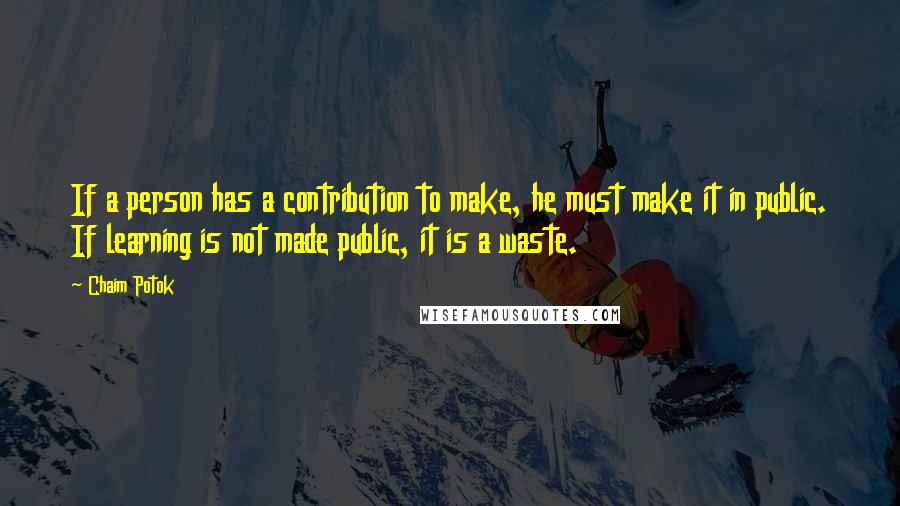 Chaim Potok quotes: If a person has a contribution to make, he must make it in public. If learning is not made public, it is a waste. Chaim Potok quotes: If a person has a contribution to make, he must make it in public. If learning is not made public, it is a waste.