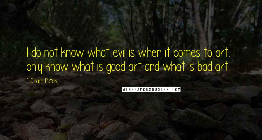 Chaim Potok quotes: I do not know what evil is when it comes to art. I only know what is good art and what is bad art.