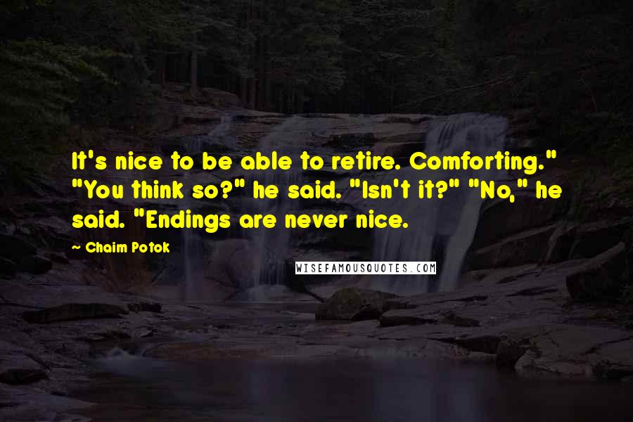 Chaim Potok quotes: It's nice to be able to retire. Comforting." "You think so?" he said. "Isn't it?" "No," he said. "Endings are never nice. Chaim Potok quotes: It's nice to be able to retire. Comforting." "You think so?" he said. "Isn't it?" "No," he said. "Endings are never nice.