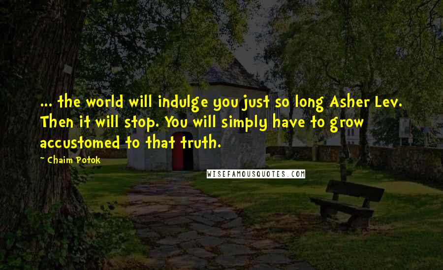 Chaim Potok quotes: ... the world will indulge you just so long Asher Lev. Then it will stop. You will simply have to grow accustomed to that truth. Chaim Potok quotes: ... the world will indulge you just so long Asher Lev. Then it will stop. You will simply have to grow accustomed to that truth.