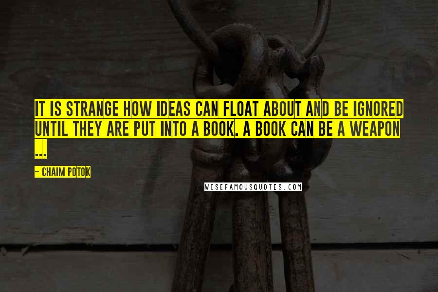 Chaim Potok quotes: It is strange how ideas can float about and be ignored until they are put into a book. A book can be a weapon ... Chaim Potok quotes: It is strange how ideas can float about and be ignored until they are put into a book. A book can be a weapon ...