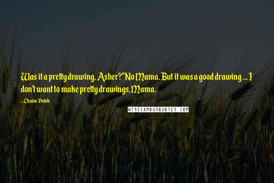 Chaim Potok quotes: Was it a pretty drawing, Asher?''No Mama. But it was a good drawing ... I don't want to make pretty drawings, Mama. Chaim Potok quotes: Was it a pretty drawing, Asher?''No Mama. But it was a good drawing ... I don't want to make pretty drawings, Mama.