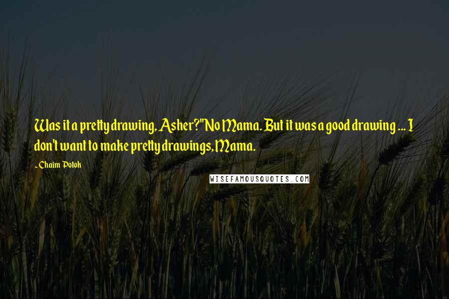 Chaim Potok quotes: Was it a pretty drawing, Asher?''No Mama. But it was a good drawing ... I don't want to make pretty drawings, Mama.