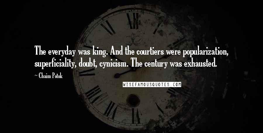 Chaim Potok quotes: The everyday was king. And the courtiers were popularization, superficiality, doubt, cynicism. The century was exhausted. Chaim Potok quotes: The everyday was king. And the courtiers were popularization, superficiality, doubt, cynicism. The century was exhausted.
